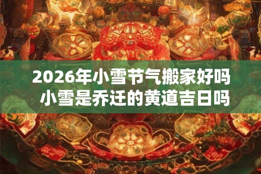 2026年小雪节气搬家好吗  小雪是乔迁的黄道吉日吗