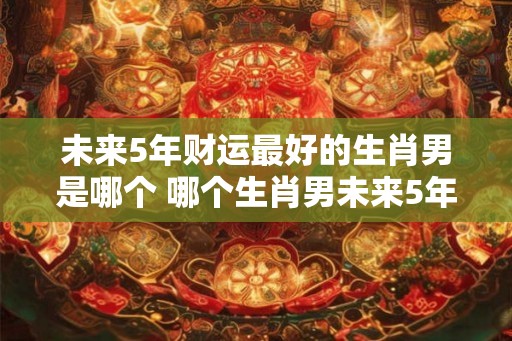 未来5年财运最好的生肖男是哪个 哪个生肖男未来5年财运最佳