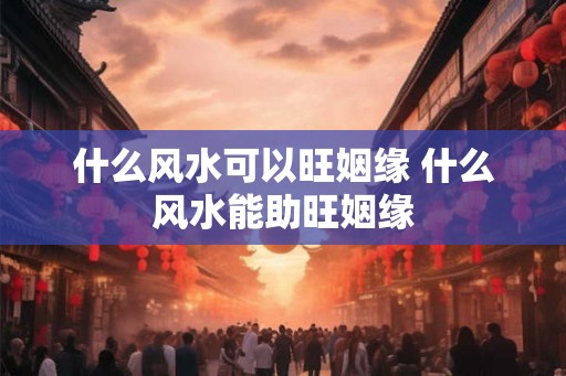 什么风水可以旺姻缘 什么风水能助旺姻缘