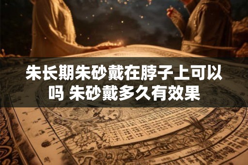 朱长期朱砂戴在脖子上可以吗 朱砂戴多久有效果