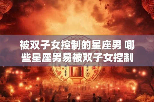 被双子女控制的星座男 哪些星座男易被双子女控制