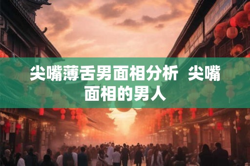 尖嘴薄舌男面相分析  尖嘴面相的男人