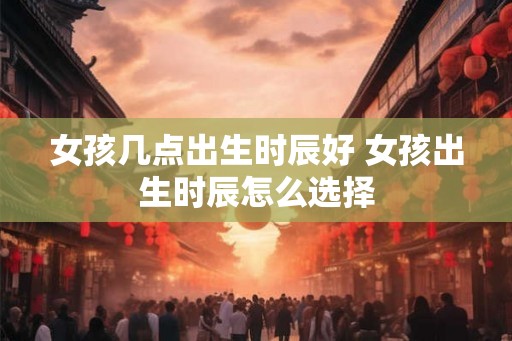女孩几点出生时辰好 女孩出生时辰怎么选择
