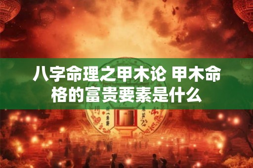八字命理之甲木论 甲木命格的富贵要素是什么