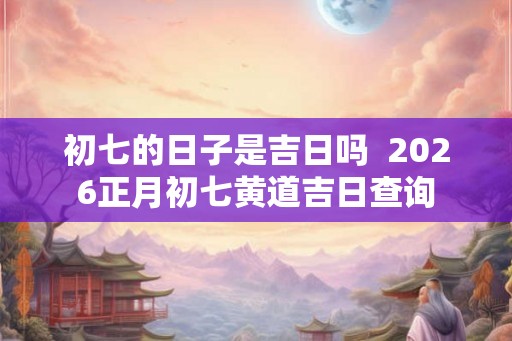 初七的日子是吉日吗  2026正月初七黄道吉日查询