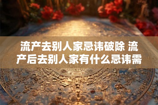 流产去别人家忌讳破除 流产后去别人家有什么忌讳需注意