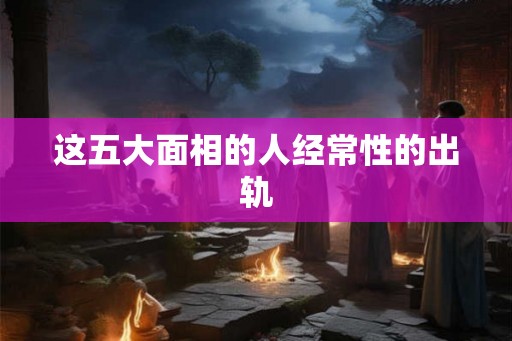 这五大面相的人经常性的出轨 这五大面相的人经常性的出轨