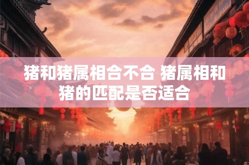 猪和猪属相合不合 猪属相和猪的匹配是否适合