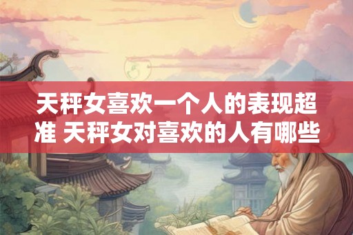 天秤女喜欢一个人的表现超准 天秤女对喜欢的人有哪些超准表现