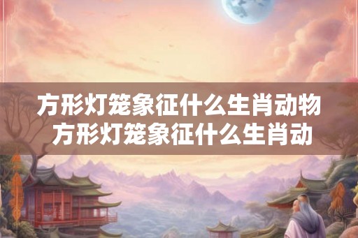 方形灯笼象征什么生肖动物 方形灯笼象征什么生肖动物和动物
