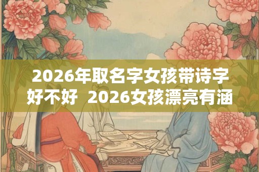 2026年取名字女孩带诗字好不好  2026女孩漂亮有涵养的名字