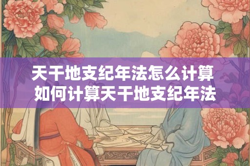 天干地支纪年法怎么计算 如何计算天干地支纪年法