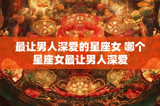最让男人深爱的星座女 哪个星座女最让男人深爱 最让男人深爱的星座女 哪个星座女最让男人深爱