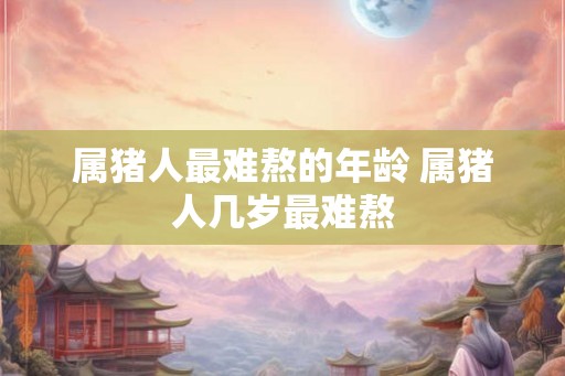属猪人最难熬的年龄 属猪人几岁最难熬
