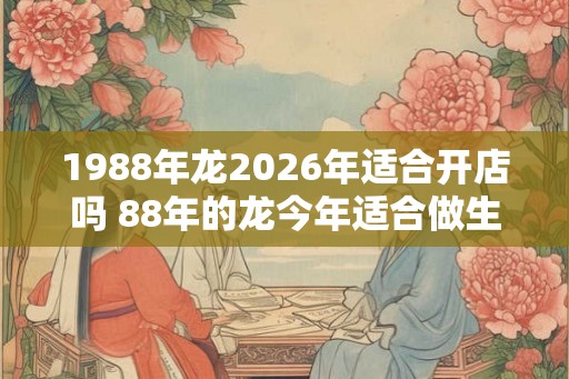 1988年龙2026年适合开店吗 88年的龙今年适合做生意吗