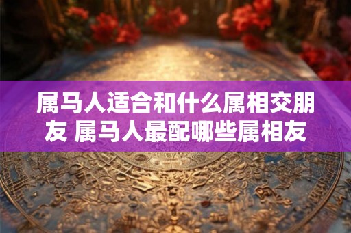 属马人适合和什么属相交朋友 属马人最配哪些属相友