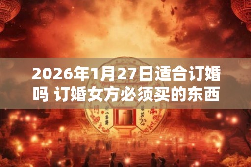 2026年1月27日适合订婚吗 订婚女方必须买的东西