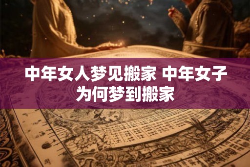中年女人梦见搬家 中年女子为何梦到搬家