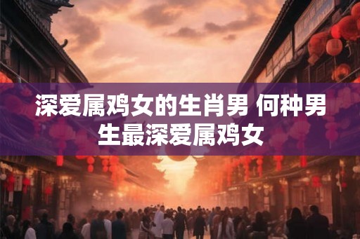 深爱属鸡女的生肖男 何种男生最深爱属鸡女 深爱属鸡女的生肖男 何种男生最深爱属鸡女