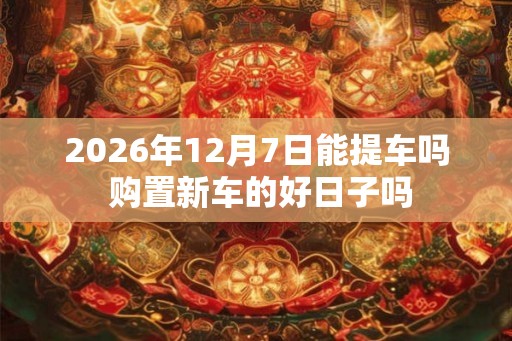 2026年12月7日能提车吗 购置新车的好日子吗