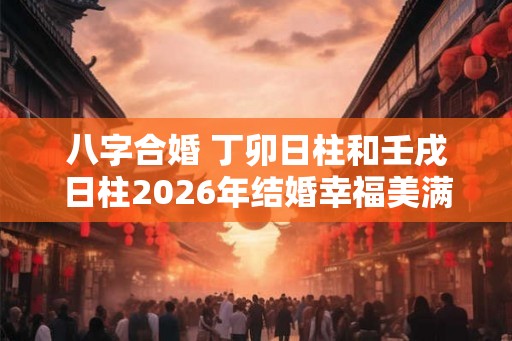 八字合婚 丁卯日柱和壬戌日柱2026年结婚幸福美满 八字合婚 丁卯日柱和壬戌日柱2026年结婚幸福美满