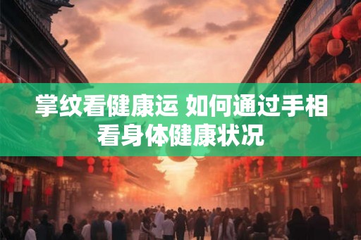 掌纹看健康运 如何通过手相看身体健康状况