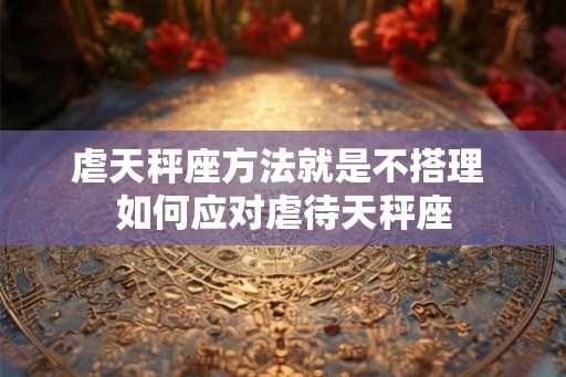 虐天秤座方法就是不搭理 如何应对虐待天秤座 虐天秤座方法就是不搭理 如何应对虐待天秤座