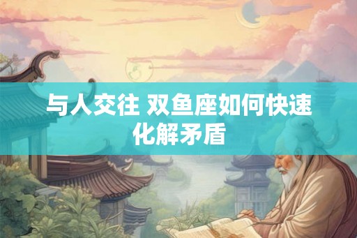 与人交往 双鱼座如何快速化解矛盾 与人交往 双鱼座如何快速化解矛盾