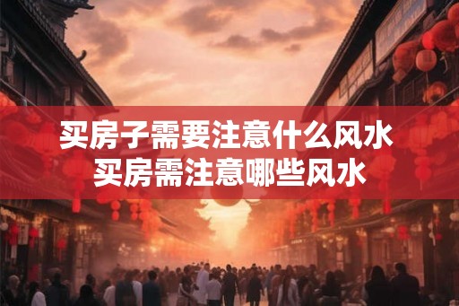 买房子需要注意什么风水 买房需注意哪些风水 买房子需要注意什么风水 买房需注意哪些风水