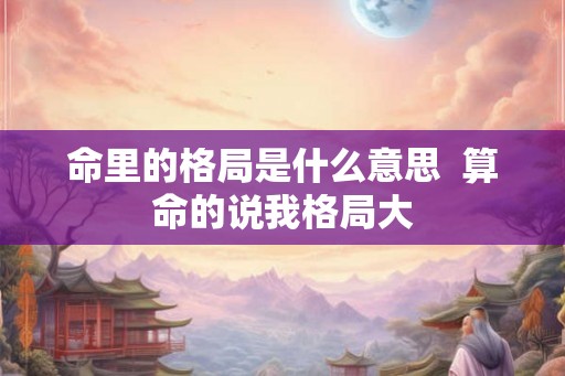 命里的格局是什么意思 算命的说我格局大 命里的格局是什么意思 算命的说我格局大