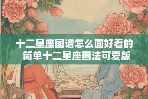 十二星座图谱怎么画好看的 简单十二星座画法可爱版 十二星座图谱怎么画好看的 简单十二星座画法可爱版