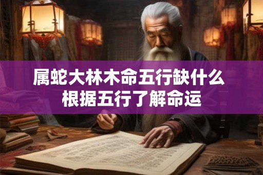 属蛇大林木命五行缺什么 根据五行了解命运 属蛇大林木命五行缺什么 根据五行了解命运