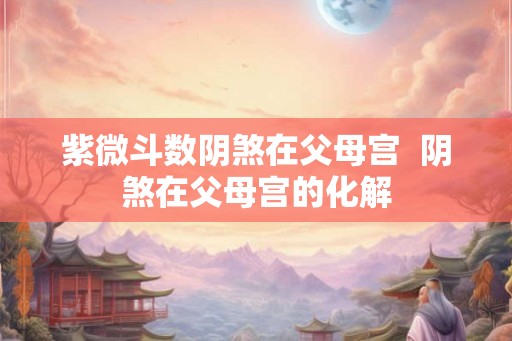 紫微斗数阴煞在父母宫  阴煞在父母宫的化解