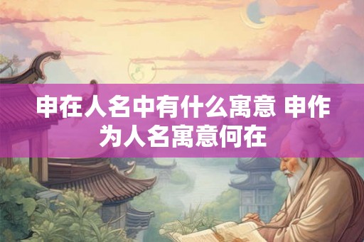 申在人名中有什么寓意 申作为人名寓意何在