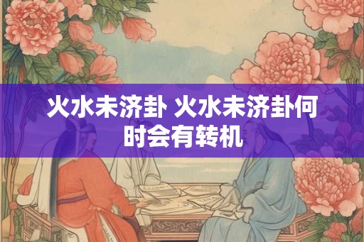 火水未济卦 火水未济卦何时会有转机 火水未济卦 火水未济卦何时会有转机