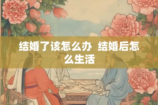 结婚了该怎么办  结婚后怎么生活