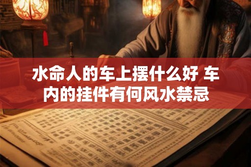 水命人的车上摆什么好 车内的挂件有何风水禁忌
