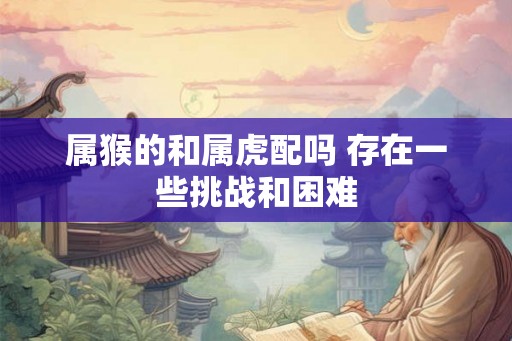 属猴的和属虎配吗 存在一些挑战和困难