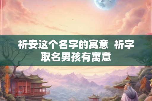祈安这个名字的寓意  祈字取名男孩有寓意