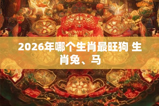 2026年哪个生肖最旺狗 生肖兔、马 2026年哪个生肖最旺狗 生肖兔、马