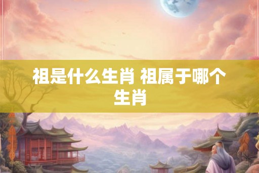 祖是什么生肖 祖属于哪个生肖