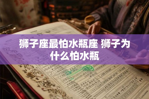 狮子座最怕水瓶座 狮子为什么怕水瓶