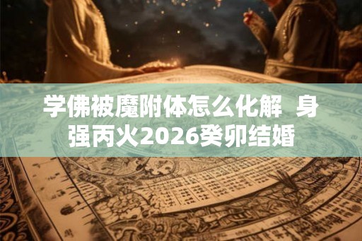 学佛被魔附体怎么化解 身强丙火2026癸卯结婚 学佛被魔附体怎么化解 身强丙火2026癸卯结婚