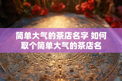 简单大气的茶店名字 如何取个简单大气的茶店名