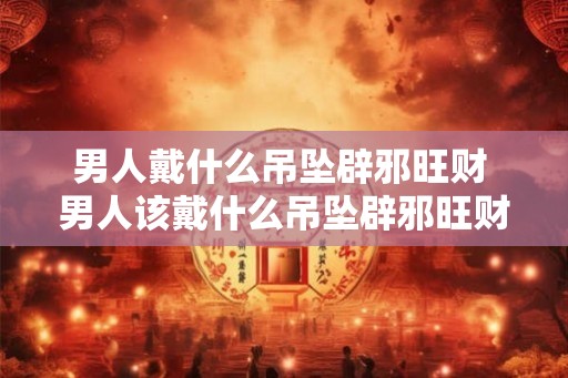 男人戴什么吊坠辟邪旺财 男人该戴什么吊坠辟邪旺财