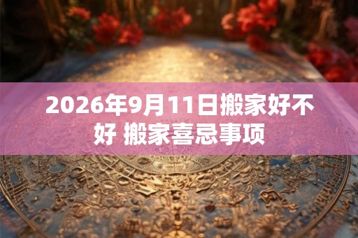2026年9月11日搬家好不好 搬家喜忌事项