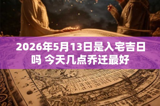 2026年5月13日是入宅吉日吗 今天几点乔迁最好