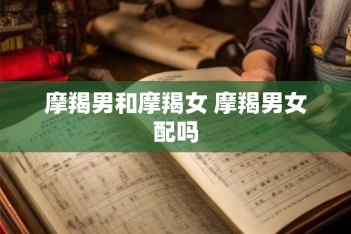 摩羯男和摩羯女 摩羯男女配吗 摩羯男和摩羯女 摩羯男女配吗