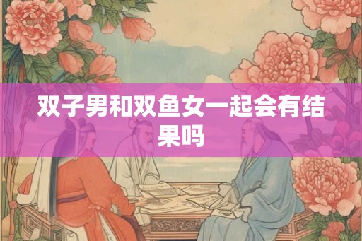 双子男和双鱼女一起会有结果吗