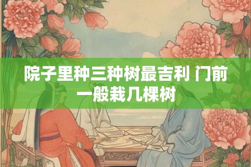 院子里种三种树最吉利 门前一般栽几棵树